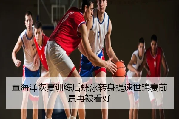 覃海洋恢复训练后蝶泳转身提速世锦赛前景再被看好