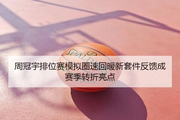 周冠宇排位赛模拟圈速回暖新套件反馈成赛季转折亮点