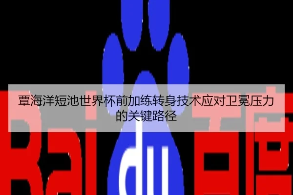 覃海洋短池世界杯前加练转身技术应对卫冕压力的关键路径