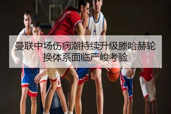 曼联中场伤病潮持续升级滕哈赫轮换体系面临严峻考验