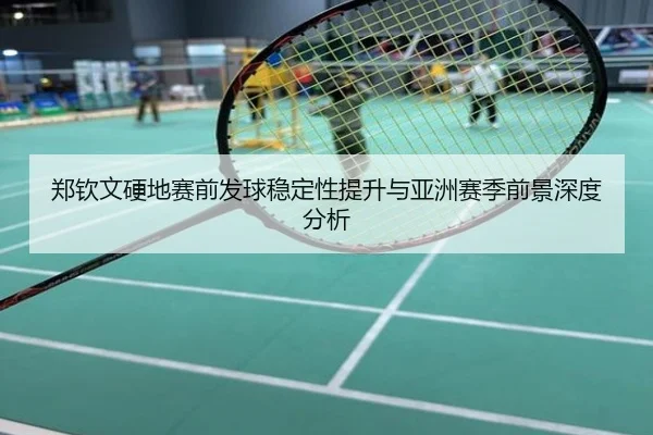 郑钦文硬地赛前发球稳定性提升与亚洲赛季前景深度分析