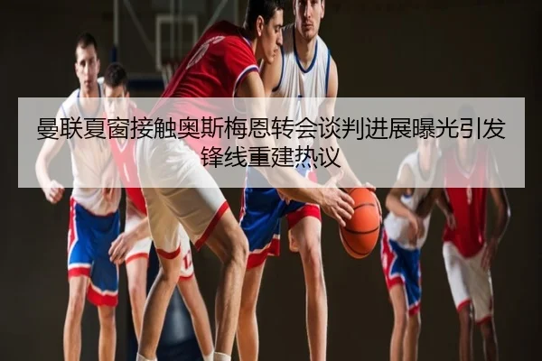 曼联夏窗接触奥斯梅恩转会谈判进展曝光引发锋线重建热议