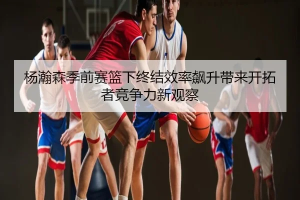 杨瀚森季前赛篮下终结效率飙升带来开拓者竞争力新观察